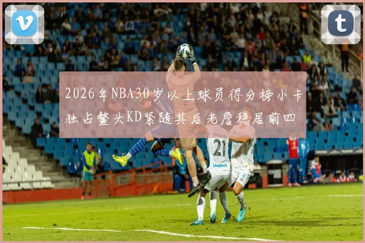 2026年NBA30岁以上球员得分榜小卡独占鳌头KD紧随其后老詹稳居前四