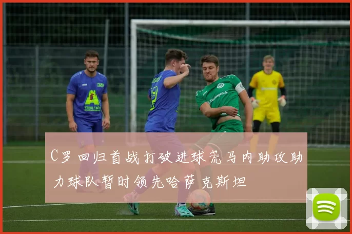 C罗回归首战打破进球荒马内助攻助力球队暂时领先哈萨克斯坦