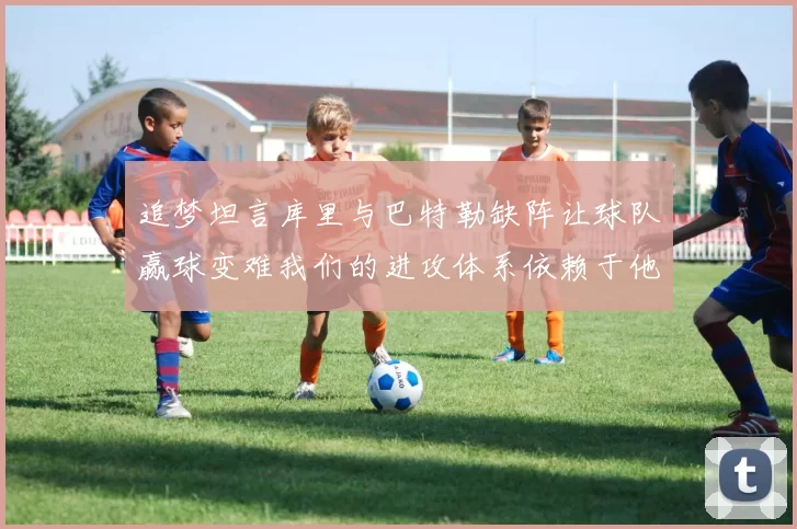 追梦坦言库里与巴特勒缺阵让球队赢球变难我们的进攻体系依赖于他们的发挥