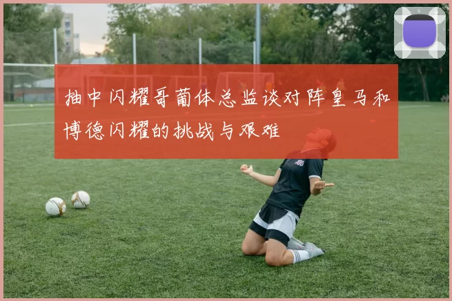 抽中闪耀哥葡体总监谈对阵皇马和博德闪耀的挑战与艰难