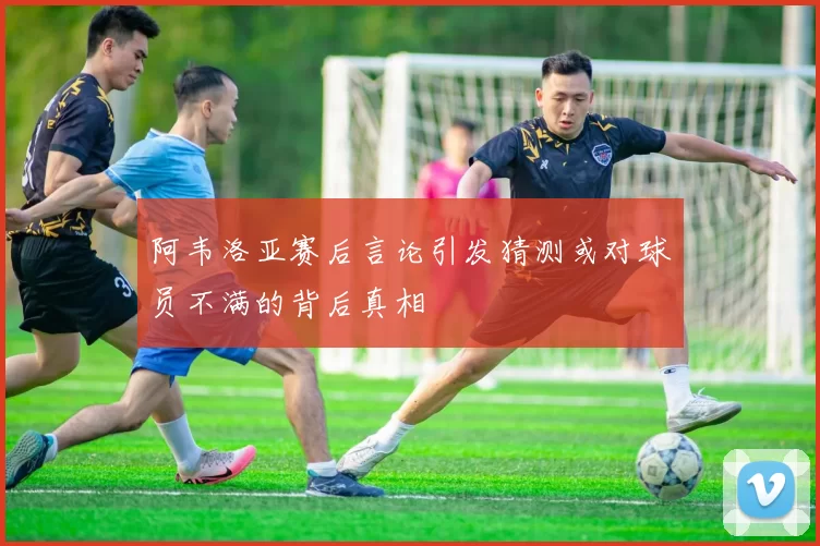 阿韦洛亚赛后言论引发猜测或对球员不满的背后真相