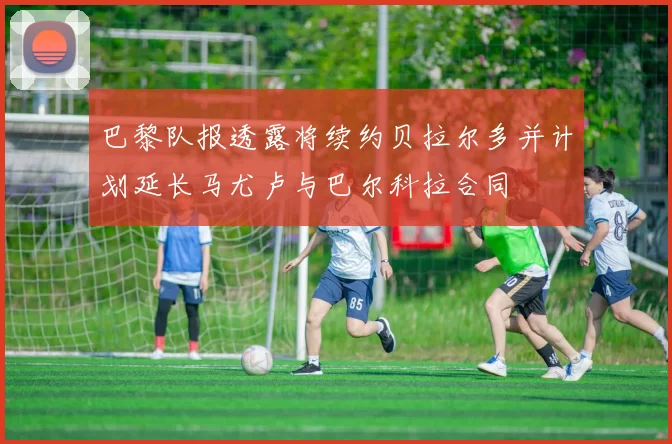 巴黎队报透露将续约贝拉尔多并计划延长马尤卢与巴尔科拉合同