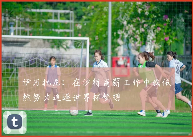 伊万托尼：在沙特高薪工作中我依然努力追逐世界杯梦想