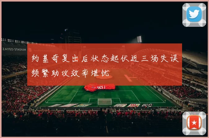约基奇复出后状态起伏近三场失误频繁助攻效率堪忧