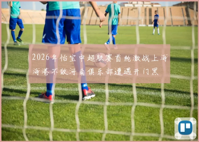 2026年怡宝中超联赛首轮激战上海海港不敌河南俱乐部遭遇开门黑