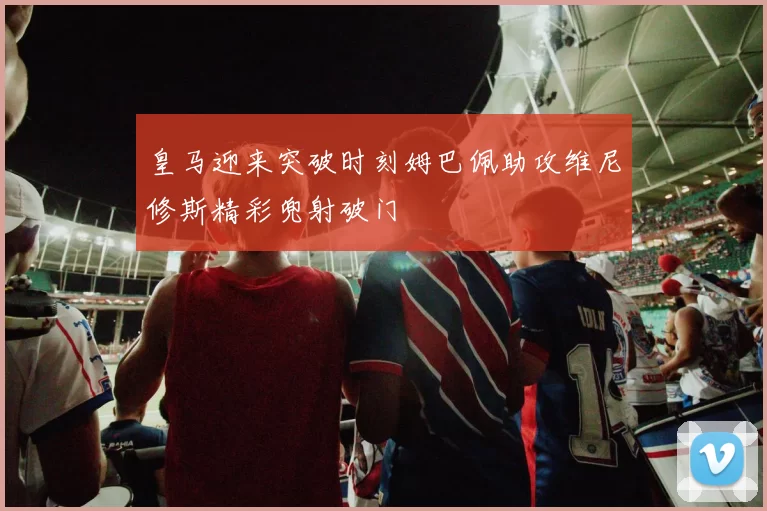 皇马迎来突破时刻姆巴佩助攻维尼修斯精彩兜射破门