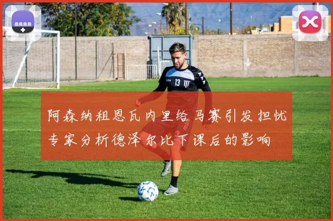 阿森纳租恩瓦内里给马赛引发担忧专家分析德泽尔比下课后的影响