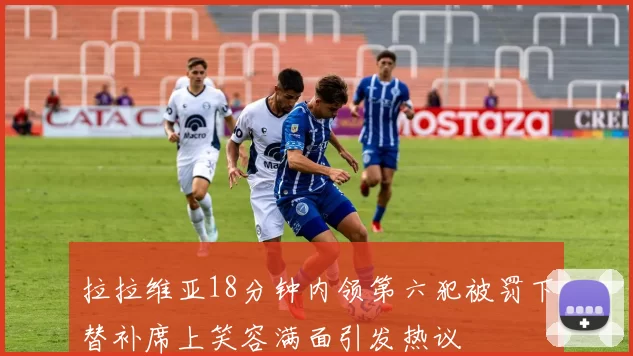 拉拉维亚18分钟内领第六犯被罚下替补席上笑容满面引发热议