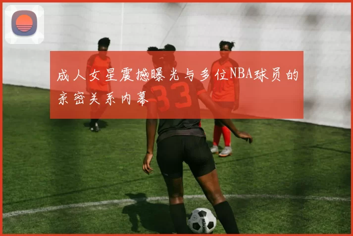 成人女星震撼曝光与多位NBA球员的亲密关系内幕