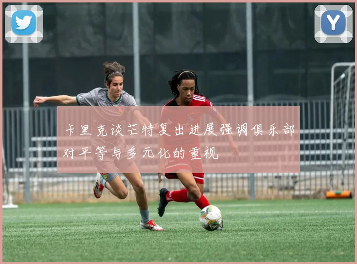 卡里克谈芒特复出进展强调俱乐部对平等与多元化的重视