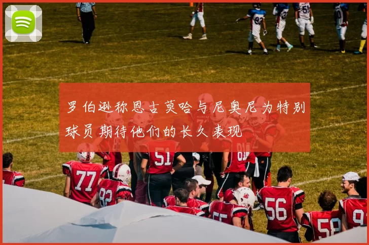 罗伯逊称恩古莫哈与尼奥尼为特别球员期待他们的长久表现
