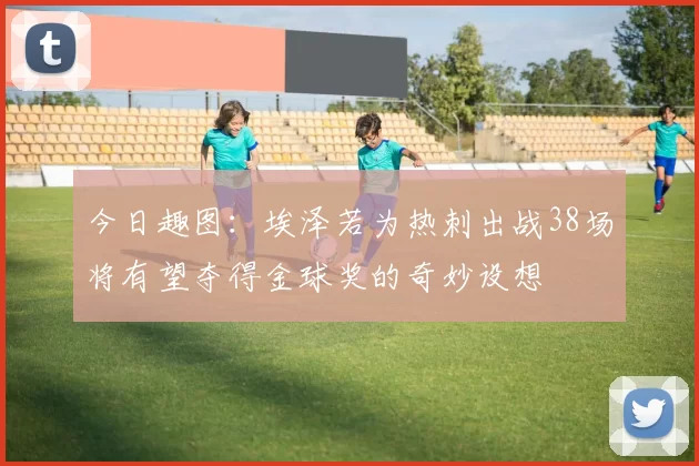 今日趣图：埃泽若为热刺出战38场将有望夺得金球奖的奇妙设想