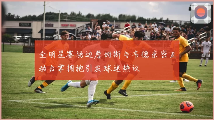 全明星赛场边詹姆斯与韦德亲密互动击掌拥抱引发球迷热议