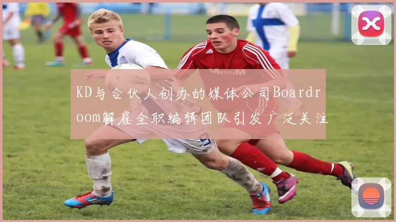 KD与合伙人创办的媒体公司Boardroom解雇全职编辑团队引发广泛关注