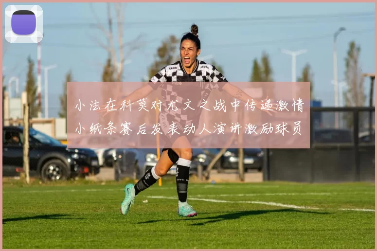 小法在科莫对尤文之战中传递激情小纸条赛后发表动人演讲激励球员士气