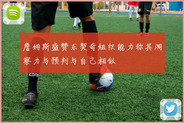 詹姆斯盛赞东契奇组织能力称其洞察力与预判与自己相似