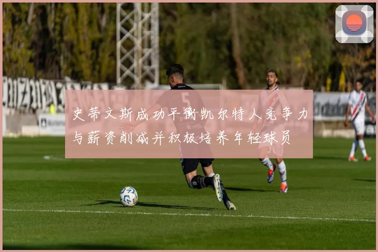 史蒂文斯成功平衡凯尔特人竞争力与薪资削减并积极培养年轻球员