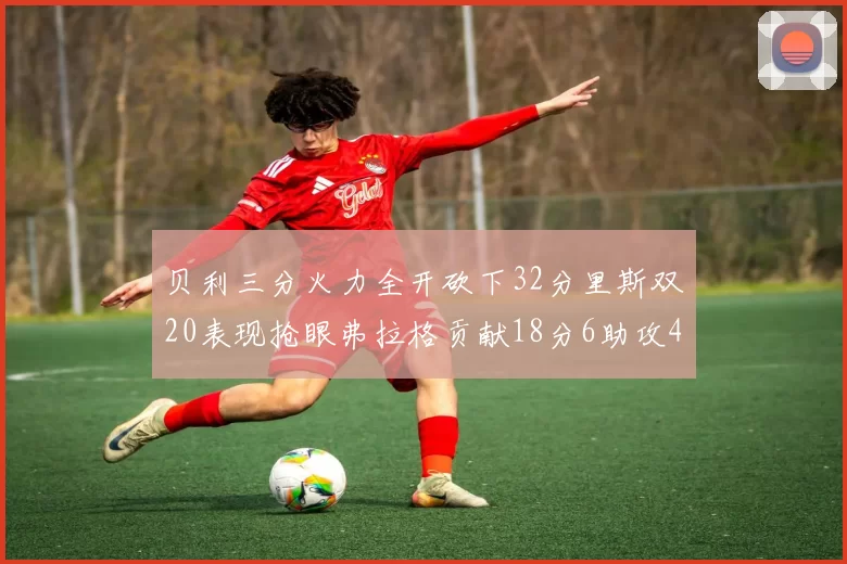 贝利三分火力全开砍下32分里斯双20表现抢眼弗拉格贡献18分6助攻4盖帽