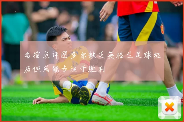 名宿点评图多尔缺乏英格兰足球经历但或能专注于胜利