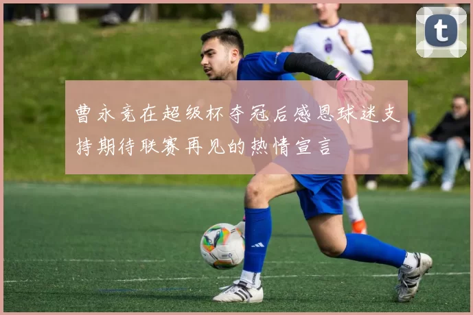 曹永竞在超级杯夺冠后感恩球迷支持期待联赛再见的热情宣言