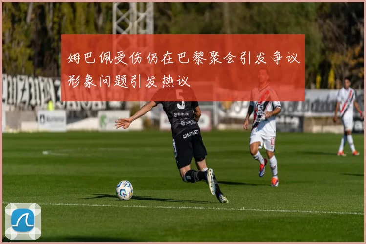 姆巴佩受伤仍在巴黎聚会引发争议形象问题引发热议