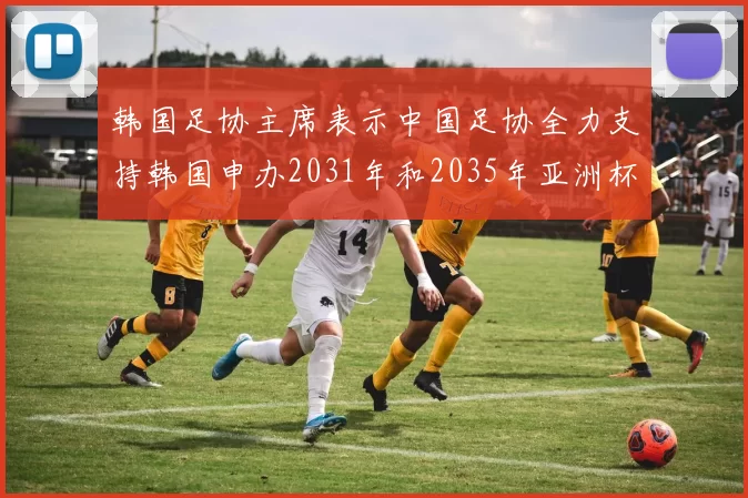 韩国足协主席表示中国足协全力支持韩国申办2031年和2035年亚洲杯赛事