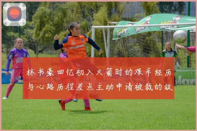 林书豪回忆初入火箭时的艰辛经历与心路历程差点主动申请被裁的故事