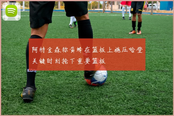 阿特金森称黄蜂在篮板上施压哈登关键时刻抢下重要篮板