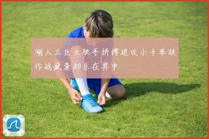 湖人三巨头联手拼搏进攻小卡单核作战疲惫却乐在其中