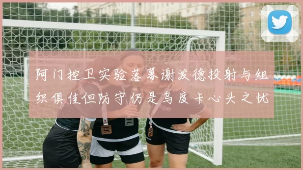 阿门控卫实验落幕谢泼德投射与组织俱佳但防守仍是乌度卡心头之忧