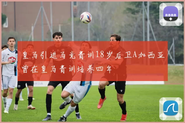 皇马引进马竞青训18岁后卫A加西亚曾在皇马青训培养四年