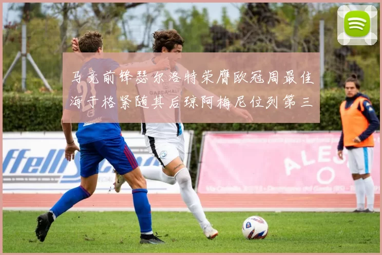 马竞前锋瑟尔洛特荣膺欧冠周最佳海于格紧随其后琼阿梅尼位列第三