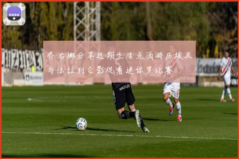 乔治娜分享近期生活点滴游历埃及与法拉利合影观看迷你罗比赛