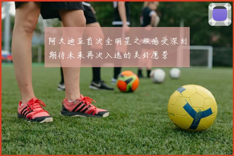 阿夫迪亚首次全明星之旅感受深刻期待未来再次入选的美好愿景