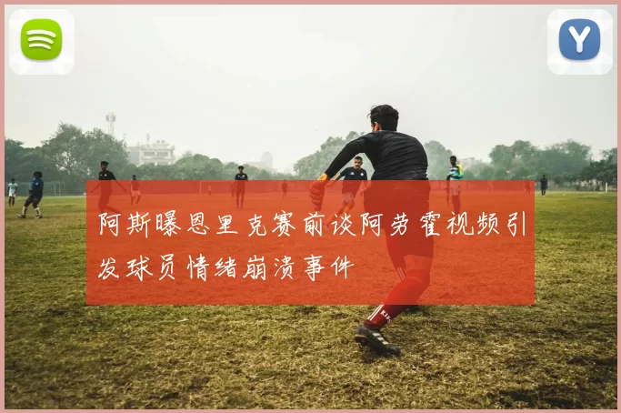 阿斯曝恩里克赛前谈阿劳霍视频引发球员情绪崩溃事件