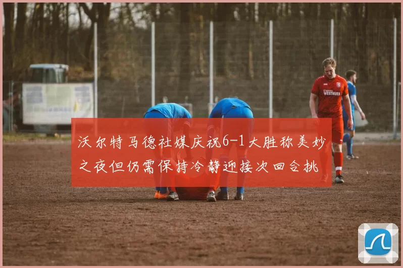 沃尔特马德社媒庆祝6-1大胜称美妙之夜但仍需保持冷静迎接次回合挑战